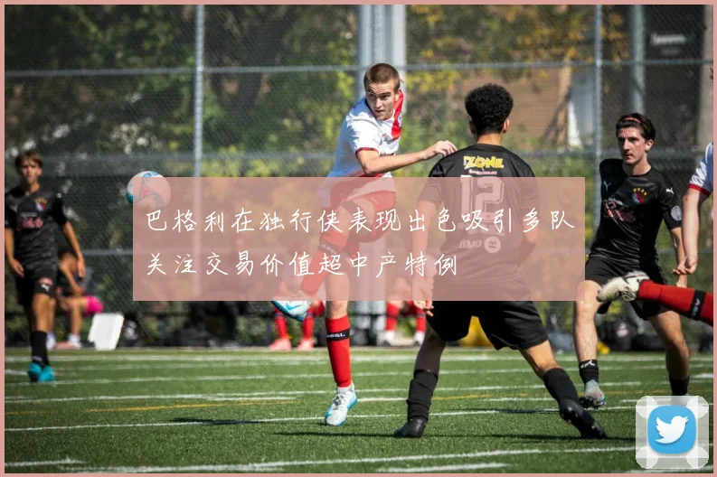 巴格利在独行侠表现出色吸引多队关注交易价值超中产特例