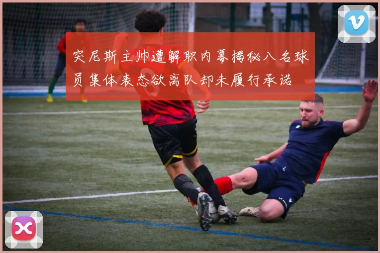 突尼斯主帅遭解职内幕揭秘八名球员集体表态欲离队却未履行承诺