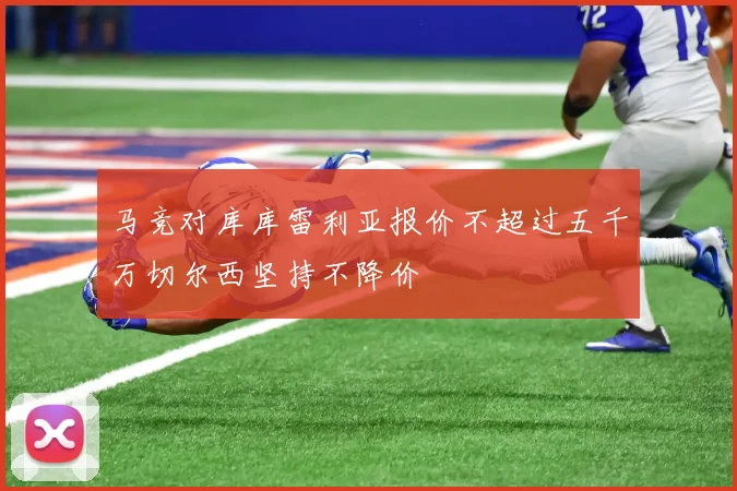 马竞对库库雷利亚报价不超过五千万切尔西坚持不降价
