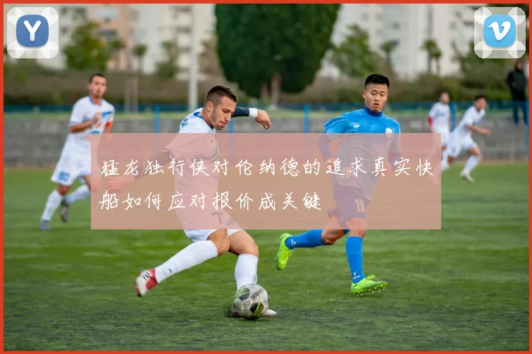 猛龙独行侠对伦纳德的追求真实快船如何应对报价成关键