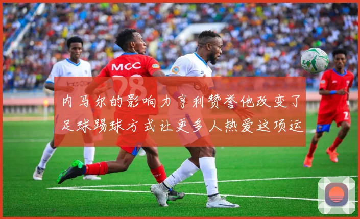 内马尔的影响力亨利赞誉他改变了足球踢球方式让更多人热爱这项运动