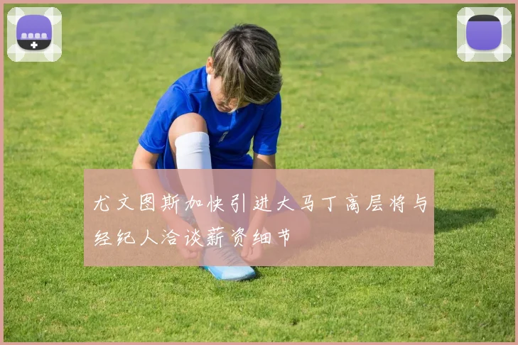 尤文图斯加快引进大马丁高层将与经纪人洽谈薪资细节
