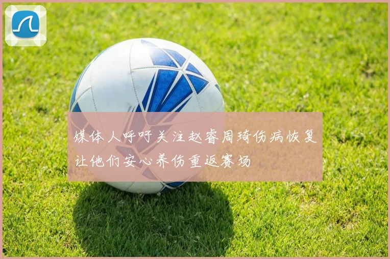 媒体人呼吁关注赵睿周琦伤病恢复让他们安心养伤重返赛场
