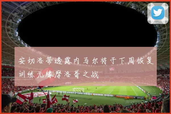 安切洛蒂透露内马尔将于下周恢复训练无缘摩洛哥之战