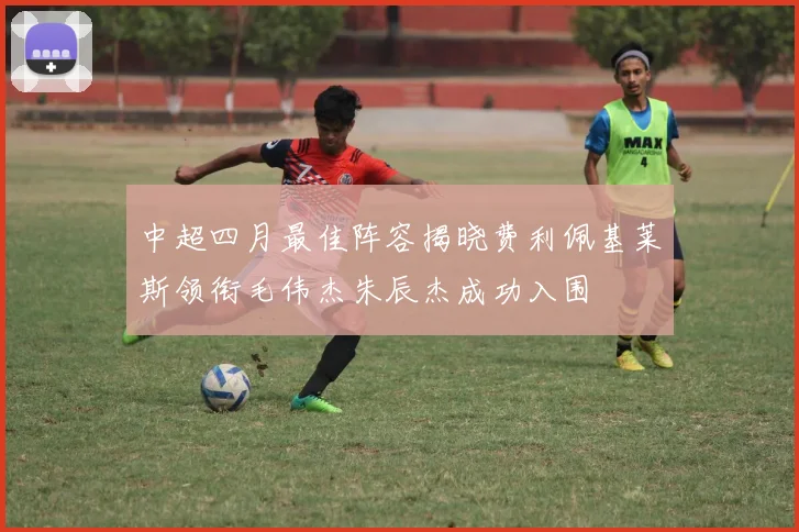 中超四月最佳阵容揭晓费利佩基莱斯领衔毛伟杰朱辰杰成功入围