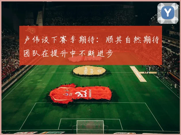 卢伟谈下赛季期待：顺其自然期待团队在提升中不断进步