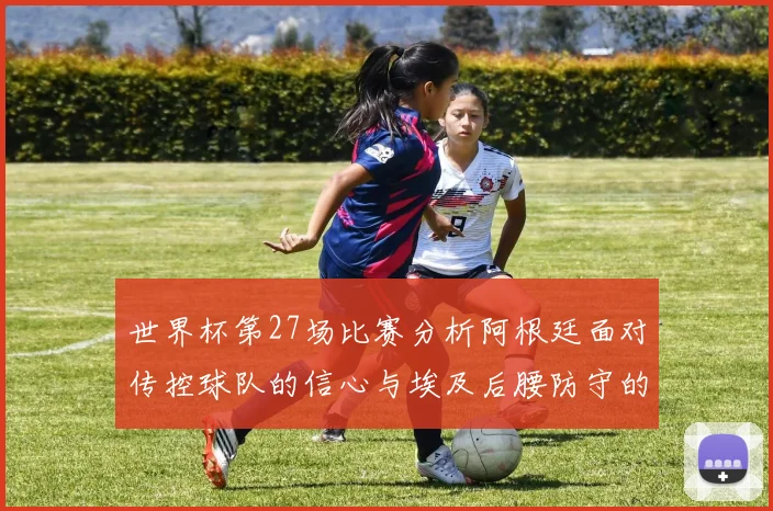 世界杯第27场比赛分析阿根廷面对传控球队的信心与埃及后腰防守的隐患
