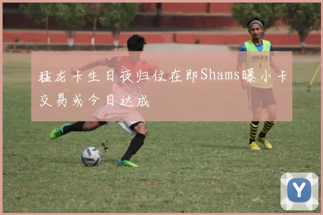 猛龙卡生日夜归位在即Shams曝小卡交易或今日达成